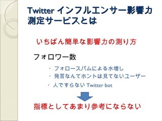 Twitter インフルエンサー影響力
測定サービスとは

 いちばん簡単な影響力の測り方

フォロワー数
   ・フォロースパムによる水増し
   ・発言なんてホントは見てないユーザー
   ・人ですらない Twitter bot



指標としてあまり参考にならない
 