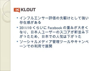    インフルエンサー評価の先駆けとして強い
    存在感がある
   2011/10 くらいに Facebook の重みが大きく
    なり、日本人ユーザーのスコアが軒並み下
    がったため、日本での人気は下がった
   ソーシャルメディア管理ツールやキャンペ
    ーンでの利用で展開
 