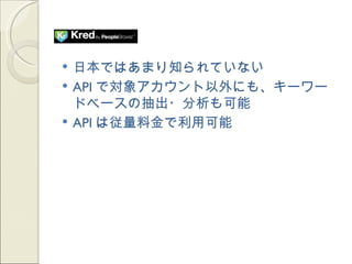    日本ではあまり知られていない
   API で対象アカウント以外にも、キーワー
    ドベースの抽出・分析も可能
   API は従量料金で利用可能
 