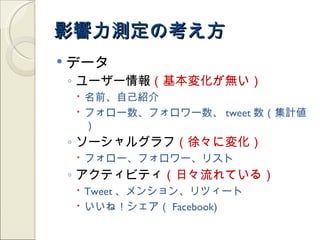 影響力測定の考え方
   データ
    ◦ ユーザー情報（基本変化が無い）
     名前、自己紹介
     フォロー数、フォロワー数、 tweet 数（集計値
      ）
    ◦ ソーシャルグラフ（徐々に変化）
     フォロー、フォロワー、リスト
    ◦ アクティビティ（日々流れている）
     Tweet 、メンション、リツィート
     いいね！シェア（ Facebook)
 