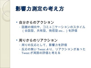 影響力測定の考え方

   自分からのアクション
    ◦ 話題の傾向や、コミュニケーションのスタイル
      （会話型、共有型、発信型 etc... ）を評価


   周りからのリアクション
    ◦ 周りの反応として、影響力を評価
    ◦ 反応の無い Tweet より、リアクションがあった
      Tweet が周囲の評価と考える
 