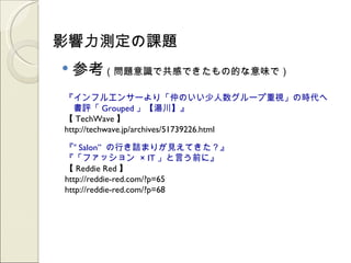 影響力測定の課題
   参考（問題意識で共感できたもの的な意味で）
『インフルエンサーより「仲のいい少人数グループ重視」の時代へ
　書評「 Grouped 」【湯川】』
【 TechWave 】
http://techwave.jp/archives/51739226.html

『“ Salon” の行き詰まりが見えてきた？』
『「ファッション × IT 」と言う前に』
【 Reddie Red 】
http://reddie-red.com/?p=65
http://reddie-red.com/?p=68
 