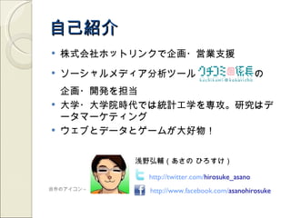 自己紹介
   株式会社ホットリンクで企画・営業支援
   ソーシャルメディア分析ツール　　　　　　の　
    企画・開発を担当
   大学・大学院時代では統計工学を専攻。研究はデ
    ータマーケティング
   ウェブとデータとゲームが大好物！


           浅野弘輔（あさの ひろすけ）

             http://twitter.com/hirosuke_asano
自作のアイコン→     http://www.facebook.com/asanohirosuke
 
