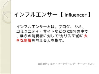 インフルエンサー【 Influencer 】

インフルエンサーとは、ブログ、 SNS 、
コミュニティ・サイトなどの CGM の中で
、ほかの消費者に対して“カリスマ”的に大
きな影響を与える人を指す。




      日経 ITPro ネットマーケティング・キーワードより
 