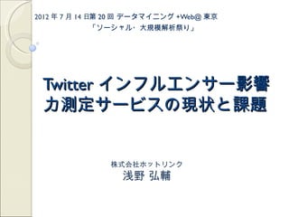 2012 年 7 月 14 日第 20 回 データマイニング +Web@ 東京
           「ソーシャル・大規模解析祭り」




 Twitter インフルエンサー影響
 力測定サービスの現状と課題


                株式会社ホットリンク
                  浅野 弘輔
 