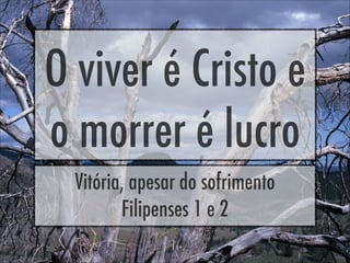 O viver é Cristo e
o morrer é lucro
Vitória, apesar do sofrimento
Filipenses 1 e 2
 