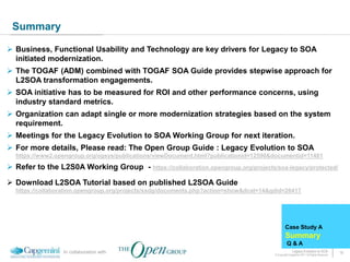 Summary

 Business, Functional Usability and Technology are key drivers for Legacy to SOA
  initiated modernization.
 The TOGAF (ADM) combined with TOGAF SOA Guide provides stepwise approach for
  L2SOA transformation engagements.
 SOA initiative has to be measured for ROI and other performance concerns, using
  industry standard metrics.
 Organization can adapt single or more modernization strategies based on the system
  requirement.
 Meetings for the Legacy Evolution to SOA Working Group for next iteration.
 For more details, Please read: The Open Group Guide : Legacy Evolution to SOA
  https://www2.opengroup.org/ogsys/publications/viewDocument.html?publicationid=12590&documentid=11481

 Refer to the L2S0A Working Group - https://collaboration.opengroup.org/projects/soa-legacy/protected/

 Download L2SOA Tutorial based on published L2SOA Guide
  https://collaboration.opengroup.org/projects/ssdg/documents.php?action=show&dcat=14&gdid=26417




                                                                                               Case Study A
                                                                                               Summary
                                                                                                 Q&A
                 In collaboration with                                                               Legacy Evolution to SOA            18
                                                                                       © Copyright Capgemini 2011 All Rights Reserved
 