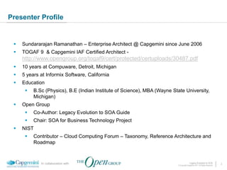 Presenter Profile


    Sundararajan Ramanathan – Enterprise Architect @ Capgemini since June 2006
    TOGAF 9 & Capgemini IAF Certified Architect -
     http://www.opengroup.org/togaf9/cert/protected/certuploads/30487.pdf
    10 years at Compuware, Detroit, Michigan
    5 years at Informix Software, California
    Education
         B.Sc (Physics), B.E (Indian Institute of Science), MBA (Wayne State University,
          Michigan)
    Open Group
         Co-Author: Legacy Evolution to SOA Guide
         Chair: SOA for Business Technology Project
    NIST
         Contributor – Cloud Computing Forum – Taxonomy, Reference Architecture and
          Roadmap



             In collaboration with                                                       Legacy Evolution to SOA            2
                                                                           © Copyright Capgemini 2011 All Rights Reserved
 
