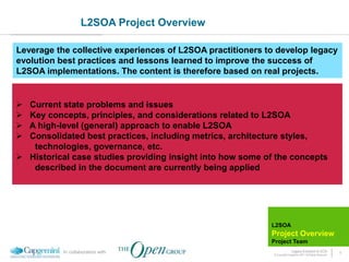 L2SOA Project Overview

Leverage the collective experiences of L2SOA practitioners to develop legacy
evolution best practices and lessons learned to improve the success of
L2SOA implementations. The content is therefore based on real projects.


 Current state problems and issues
 Key concepts, principles, and considerations related to L2SOA
 A high-level (general) approach to enable L2SOA
 Consolidated best practices, including metrics, architecture styles,
   technologies, governance, etc.
 Historical case studies providing insight into how some of the concepts
   described in the document are currently being applied




                                                            L2SOA
                                                            Project Overview
                                                            Project Team
           In collaboration with                                           Legacy Evolution to SOA            4
                                                             © Copyright Capgemini 2011 All Rights Reserved
 