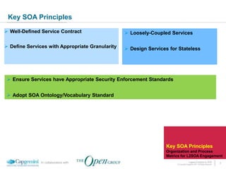 Key SOA Principles
 Well-Defined Service Contract                   Loosely-Coupled Services

 Define Services with Appropriate Granularity    Design Services for Stateless




  Ensure Services have Appropriate Security Enforcement Standards


  Adopt SOA Ontology/Vocabulary Standard




                                                                  Key SOA Principles
                                                                  Organization and Process
                                                                  Metrics for L2SOA Engagement
               In collaboration with                                                 Legacy Evolution to SOA            8
                                                                       © Copyright Capgemini 2011 All Rights Reserved
 