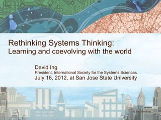 © 2012 David Ing
Rethinking Systems Thinking:
Learning and coevolving with the world
David Ing
President, International Society for the Systems Sciences
July 16, 2012, at San Jose State University
 
