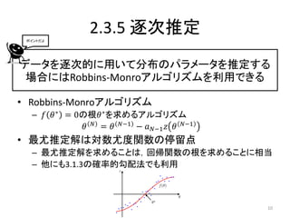 ポイントだよ
               2.3.5 逐次推定
データを逐次的に用いて分布のパラメータを推定する
 場合にはRobbins-Monroアルゴリズムを利用できる

• Robbins-Monroアルゴリズム
  – 𝑓 𝜃 ∗ = 0の根𝜃 ∗ を求めるアルゴリズム
              𝜃 𝑁 = 𝜃 𝑁−1 − 𝑎 𝑁−1 𝑧 𝜃 𝑁−1
• 最尤推定解は対数尤度関数の停留点
  – 最尤推定解を求めることは，回帰関数の根を求めることに相当
  – 他にも3.1.3の確率的勾配法でも利用



                                            10
 