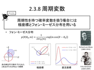 ポイントだよ
                   2.3.8 周期変数
            周期性を持つ確率変数を扱う場合には
            極座標とフォン・ミーゼス分布を用いる
  • フォン・ミーゼス分布
                             1
             𝑝 𝜃 𝜃0 , 𝑚 =          exp 𝑚 cos 𝜃 − 𝜃0
                          2𝜋𝐼0 (𝑚)


                                                      Richard von Mises
                                                         (1883-1953)




赤の単位円で条件づけられた
2次元ガウス分布という解釈                                          Fritz Von13
                                                                 Erich
                         極座標                   直交座標     (1929-1997)
 