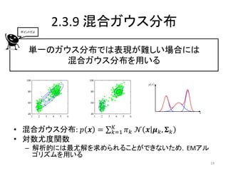 ポイントだよ
          2.3.9 混合ガウス分布
    単一のガウス分布では表現が難しい場合には
         混合ガウス分布を用いる




                   𝐾
• 混合ガウス分布: 𝑝 𝒙 =   𝑘=1   𝜋 𝑘 𝒩 𝒙 𝝁 𝑘, 𝚺 𝑘
• 対数尤度関数
  – 解析的には最尤解を求められることができないため，EMアル
    ゴリズムを用いる
                                            14
 