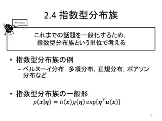 ポイントだよ
           2.4 指数型分布族
         これまでの話題を一般化するため，
         指数型分布族という単位で考える

• 指数型分布族の例
 – ベルヌーイ分布，多項分布，正規分布，ポアソン
   分布など

• 指数型分布族の一般形
         𝑝 𝒙 𝜼 = ℎ 𝒙 𝑔 𝜼 exp 𝜼 𝑇 𝒖 𝒙
                                       16
 