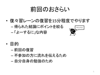 前回のおさらい
• 復々習レーンの復習を15分程度でやります
 – 得られた結論にポイントを絞る   ポイントだよ



 – 「よーするに」な内容


• 目的
 – 前回の復習
 – 不参加の方に流れを伝えるため
 – 自分自身の勉強のため

                             2
 