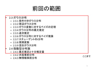 前回の範囲
• 2.3 ガウス分布
  –   2.3.1 条件付きガウス分布
  –   2.3.2 周辺ガウス分布
  –   2.3.3 ガウス変数に対するベイズの定理
  –   2.3.4 ガウス分布の最尤推定
  –   2.3.5 逐次推定
  –   2.3.6 ガウス分布に対するベイズ推論
  –   2.3.7 スチューデントのt分布
  –   2.3.8 周期変数
  –   2.3.9 混合ガウス分布
• 2.4 指数型分布族
  – 2.4.1 最尤推定と十分推定量
  – 2.4.2 共役事前分布              ここまで
  – 2.4.3 無情報事前分布

                                3
 