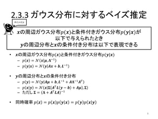 2.3.3 ガウス分布に対するベイズ推定
    ポイントだよ




      𝒙の周辺ガウス分布𝑝(𝒙)と条件付きガウス分布𝑝(𝒚|𝒙)が
              以下で与えられたとき
       𝒚の周辺分布と𝒙の条件付き分布は以下で表現できる
•    𝒙の周辺ガウス分布𝑝(𝒙)と条件付きガウス分布𝑝(𝒚|𝒙)
     – 𝑝 𝒙 = 𝒩 𝒙 𝝁, 𝚲−1
     – 𝑝 𝒚|𝒙 = 𝒩 𝒚 𝑨𝒙 + 𝒃, 𝑳−1

•    𝒚の周辺分布と𝒙の条件付き分布
     – 𝑝 𝒚 = 𝒩 𝒚 𝑨𝝁 + 𝒃, 𝑳−1 + 𝑨𝚲−1 𝑨 𝑇
     – 𝑝 𝒙 𝒚 = 𝒩 𝒙 𝚺 𝑨 𝑇 𝑳 𝒚 − 𝒃 + 𝑨𝝁 , 𝚺
     – ただし 𝚺 = 𝚲 + 𝑨 𝑇 𝑳𝑨 −1

• 同時確率 𝑝 𝒛 = 𝑝 𝒙 𝑝 𝒚 𝒙 = 𝑝 𝒚 𝑝 𝒙 𝒚

                                            8
 