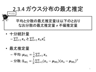 2.3.4 ガウス分布の最尤推定
ポイントだよ




         平均と分散の最尤推定量は以下のとおり
          なお分散の最尤推定量 ≠ 不偏推定量

• 十分統計量
         𝑁               𝑁
 –       𝑛=1   𝒙𝑛と       𝑛=1   𝒙𝑛 𝒙𝑇
                                   𝑛


• 最尤推定量
                         1     𝑁
 – 平均: 𝝁ML =                   𝑛=1   𝒙𝑛
                          𝑁
                         1     𝑁                             𝑇
 – 分散: 𝚺        𝑀𝐿   =         𝑛=1   𝒙 𝑛 − 𝝁ML   𝒙 𝑛 − 𝝁ML
                         𝑁

                                                                 9
 