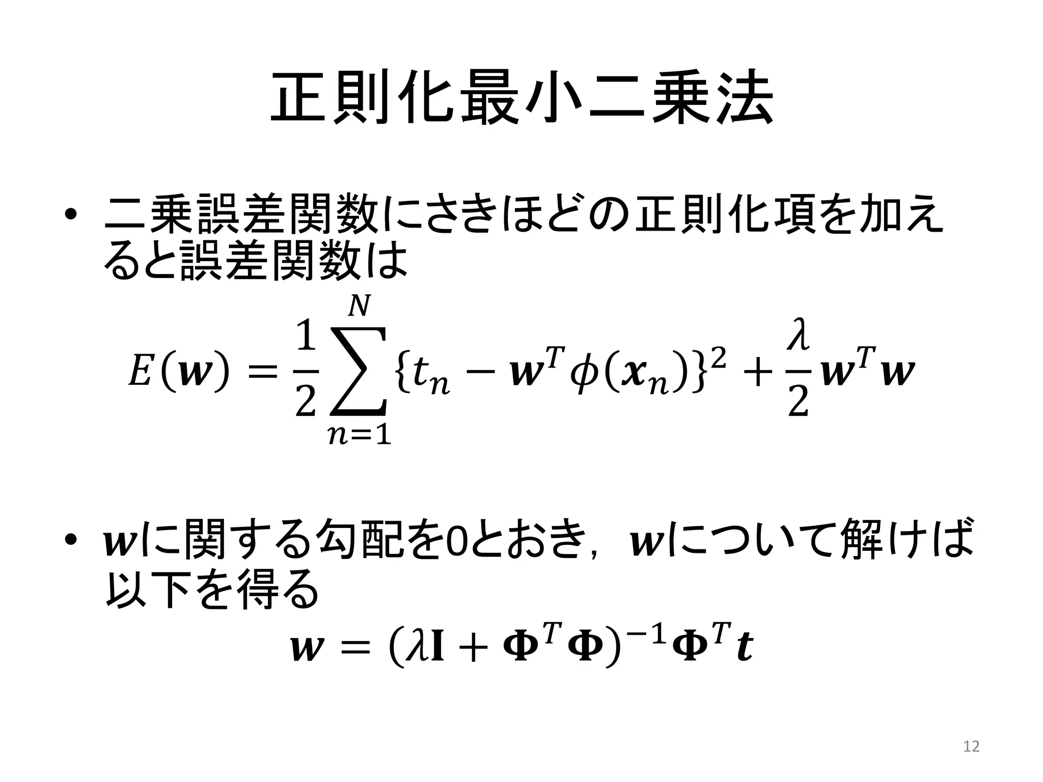 正則化最小二乗法
• 二乗誤差関数にさきほどの正則化項を加え
  ると誤差関数は
             𝑁
        1              𝑇       2
                                    𝜆 𝑇
  𝐸 𝒘 =           𝑡𝑛− 𝒘 𝜙 𝒙𝑛       + 𝒘 𝒘
        2                           2
            𝑛=1


• 𝒘に関する勾配を0とおき， 𝒘について解けば
  以下を得る
       𝒘 = 𝜆𝐈 + 𝚽 𝑇 𝚽 −1 𝚽 𝑇 𝒕
                                           12
 