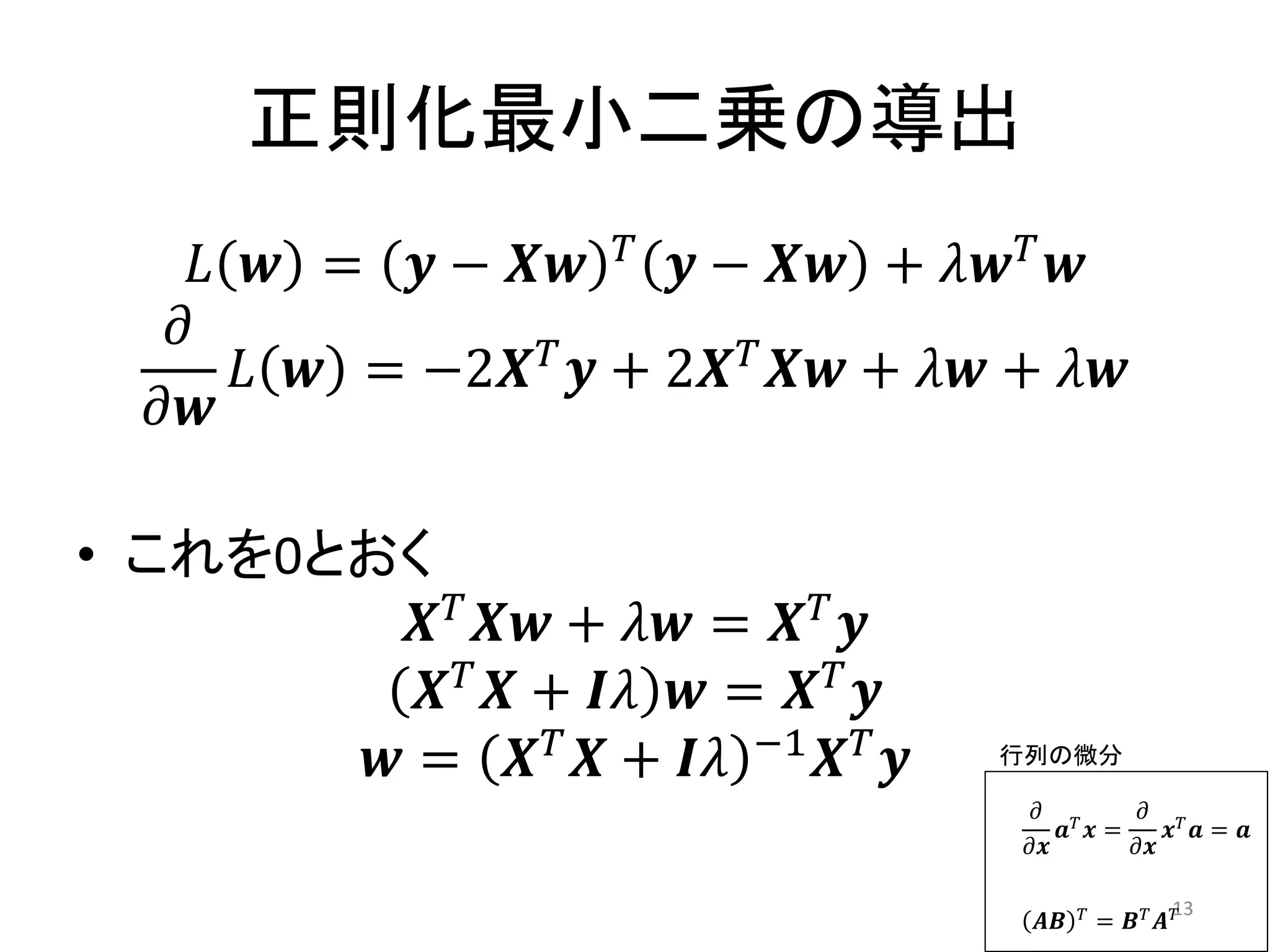 正則化最小二乗の導出
                    𝑇
    𝐿 𝒘 = 𝒚 − 𝑿𝒘        𝒚 − 𝑿𝒘 + 𝜆𝒘 𝑇 𝒘
   𝜕
     𝐿 𝒘 = −2𝑿 𝑇 𝒚 + 2𝑿 𝑇 𝑿𝒘 + 𝜆𝒘 + 𝜆𝒘
  𝜕𝒘

• これを0とおく
          𝑿 𝑇 𝑿𝒘 + 𝜆𝒘 = 𝑿 𝑇 𝒚
          𝑿 𝑇 𝑿 + 𝑰𝜆 𝒘 = 𝑿 𝑇 𝒚
        𝒘 = 𝑿 𝑇 𝑿 + 𝑰𝜆 −1 𝑿 𝑇 𝒚    行列の微分

                                    𝜕 𝑇     𝜕 𝑇
                                       𝒂 𝒙=    𝒙 𝒂= 𝒂
                                    𝜕𝒙      𝜕𝒙

                                          𝑇         13
                                     𝑨𝑩       = 𝑩𝑇 𝑨𝑇
 