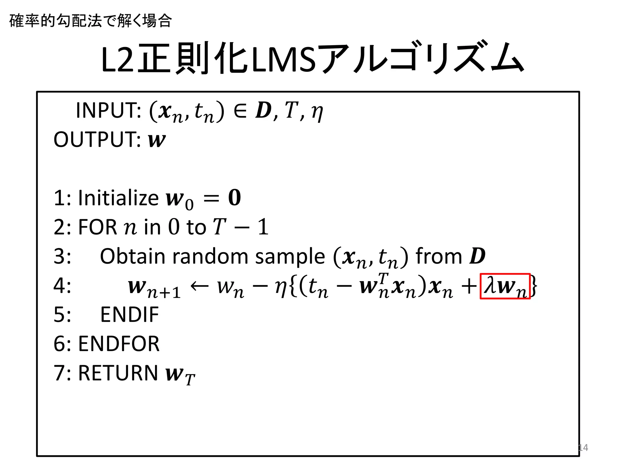 確率的勾配法で解く場合

       L2正則化LMSアルゴリズム
   INPUT: (𝒙 𝑛 , 𝑡 𝑛 ) ∈ 𝑫, 𝑇, 𝜂
  OUTPUT: 𝒘

  1: Initialize 𝒘0 = 𝟎
  2: FOR 𝑛 in 0 to 𝑇 − 1
  3: Obtain random sample (𝒙 𝑛 , 𝑡 𝑛 ) from 𝑫
  4:         𝒘 𝑛+1 ← 𝑤 𝑛 − 𝜂 𝑡 𝑛 − 𝒘 𝑇 𝒙 𝑛 𝒙 𝑛 + 𝜆𝒘 𝑛
                                     𝑛
  5: ENDIF
  6: ENDFOR
  7: RETURN 𝒘 𝑇

                                                        14
 