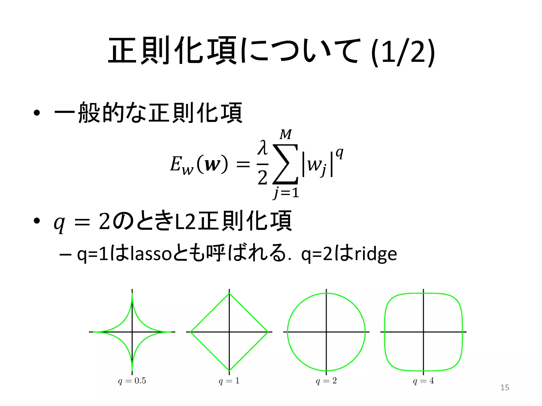 正則化項について (1/2)
• 一般的な正則化項
                        𝑀
                   𝜆              𝑞
          𝐸𝑤   𝒘 =           𝑤𝑗
                   2
                       𝑗=1

• 𝑞 = 2のときL2正則化項
 – q=1はlassoとも呼ばれる．q=2はridge




                                      15
 
