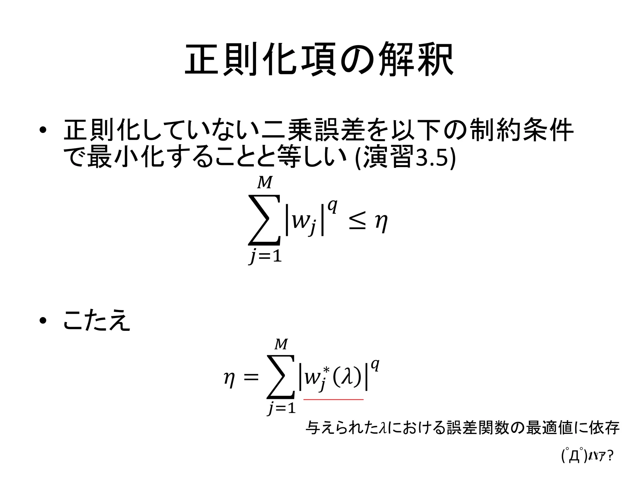 正則化項の解釈
• 正則化していない二乗誤差を以下の制約条件
  で最小化することと等しい (演習3.5)
              𝑀
                              𝑞
                      𝑤𝑗          ≤ 𝜂
          𝑗=1


• こたえ
                  𝑀
                                      𝑞
         𝜂=            𝑤 𝑗∗       𝜆
              𝑗=1
                      与えられた𝜆における誤差関数の最適値に依存
                                          (ﾟДﾟ)ﾊｧ?
                                               17
 
