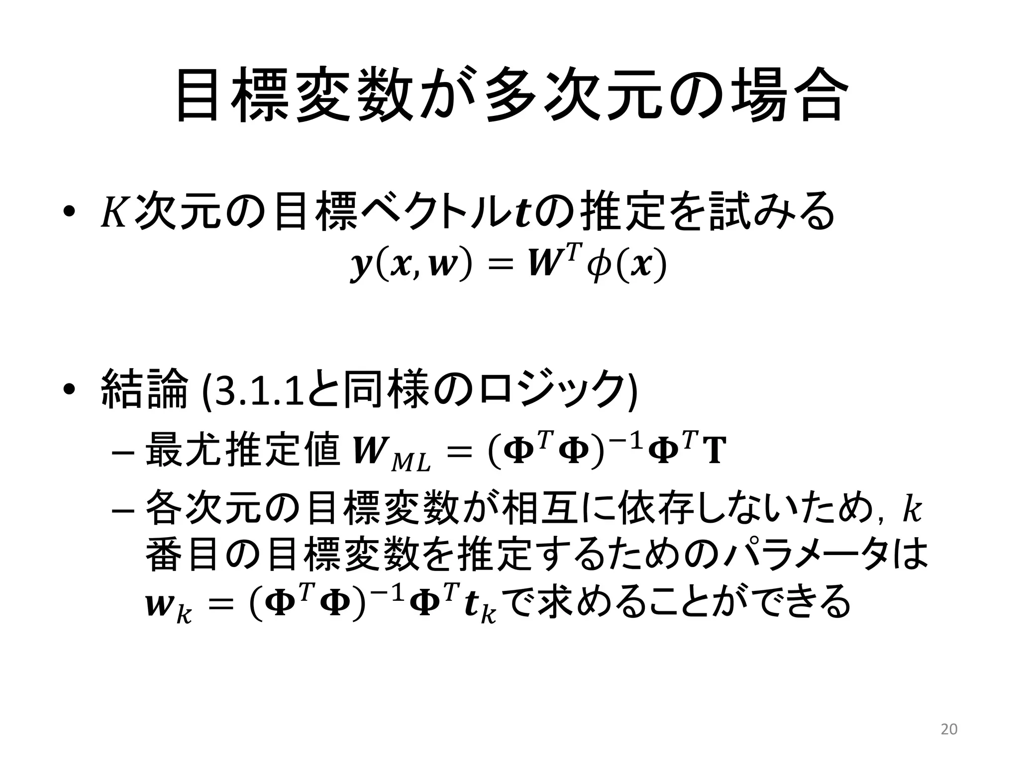 目標変数が多次元の場合
• 𝐾次元の目標ベクトル𝒕の推定を試みる
           𝒚 𝒙, 𝒘 = 𝑾 𝑇 𝜙(𝒙)


• 結論 (3.1.1と同様のロジック)
 – 最尤推定値 𝑾 𝑀𝐿 = 𝚽 𝑇 𝚽 −1 𝚽 𝑇 𝐓
 – 各次元の目標変数が相互に依存しないため，𝑘
   番目の目標変数を推定するためのパラメータは
   𝒘 𝑘 = 𝚽 𝑇 𝚽 −1 𝚽 𝑇 𝒕 𝑘 で求めることができる


                                       20
 
