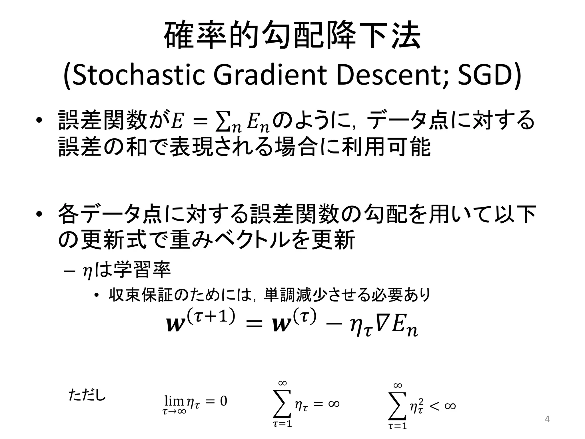 確率的勾配降下法
 (Stochastic Gradient Descent; SGD)
• 誤差関数が𝐸 = 𝑛 𝐸 𝑛 のように，データ点に対する
  誤差の和で表現される場合に利用可能

• 各データ点に対する誤差関数の勾配を用いて以下
  の更新式で重みベクトルを更新
 – 𝜂は学習率
   • 収束保証のためには，単調減少させる必要あり
               𝜏+1           𝜏
           𝒘          = 𝒘        − 𝜂 𝜏 𝛻𝐸 𝑛

                        ∞               ∞
 ただし    lim 𝜂 𝜏 = 0
        𝜏→∞
                             𝜂𝜏 = ∞           𝜂2 < ∞
                                               𝜏
                       𝜏=1                             4
                                        𝜏=1
 
