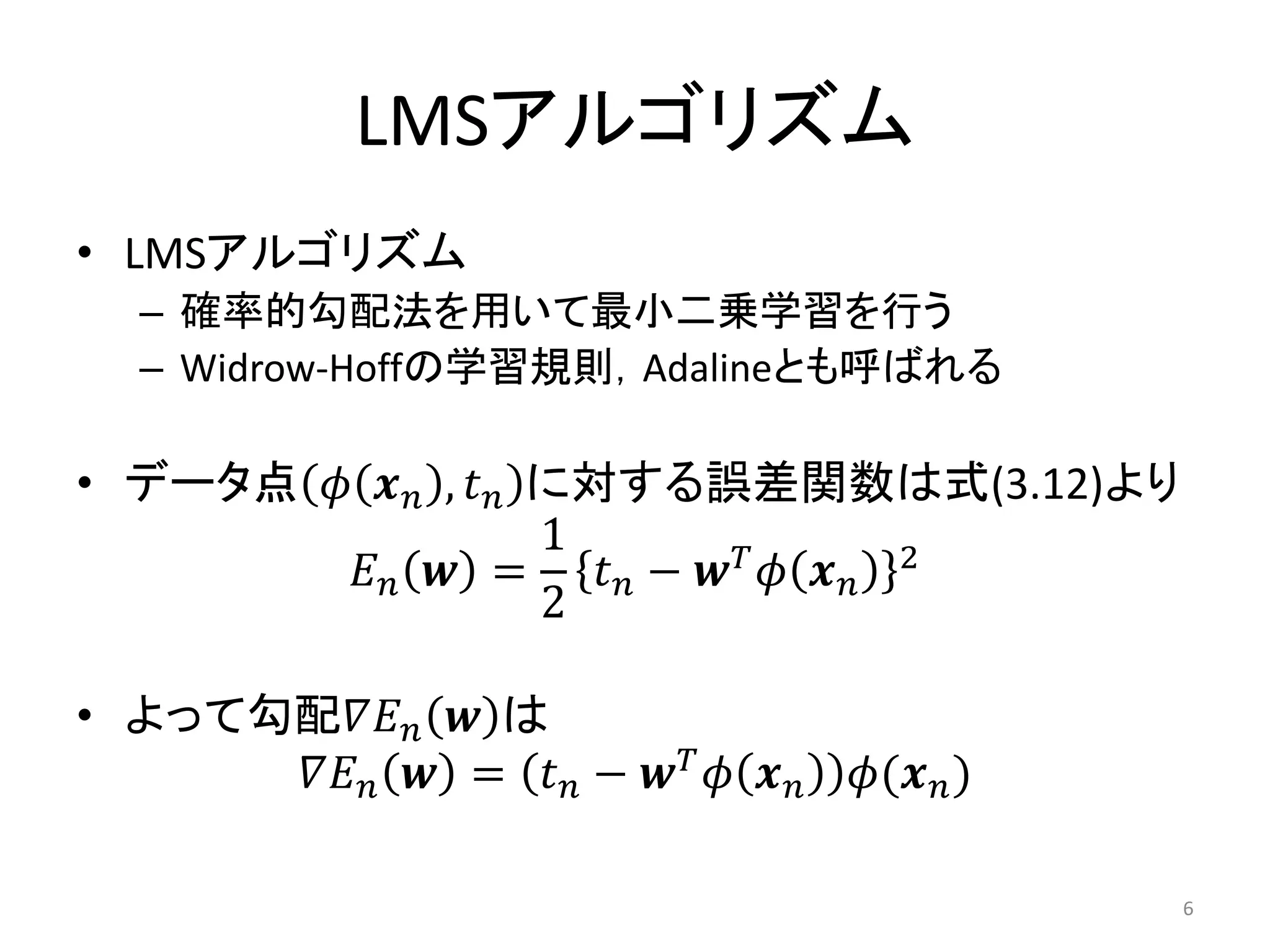 LMSアルゴリズム
• LMSアルゴリズム
  – 確率的勾配法を用いて最小二乗学習を行う
  – Widrow-Hoffの学習規則，Adalineとも呼ばれる

• データ点 𝜙 𝒙 𝑛 , 𝑡 𝑛 に対する誤差関数は式(3.12)より
                   1
        𝐸𝑛 𝒘 =       𝑡𝑛− 𝒘𝑇 𝜙 𝒙𝑛 2
                   2

• よって勾配𝛻𝐸 𝑛 𝒘 は
      𝛻𝐸 𝑛 𝒘 = 𝑡 𝑛 − 𝒘 𝑇 𝜙 𝒙 𝑛   𝜙(𝒙 𝑛 )

                                           6
 