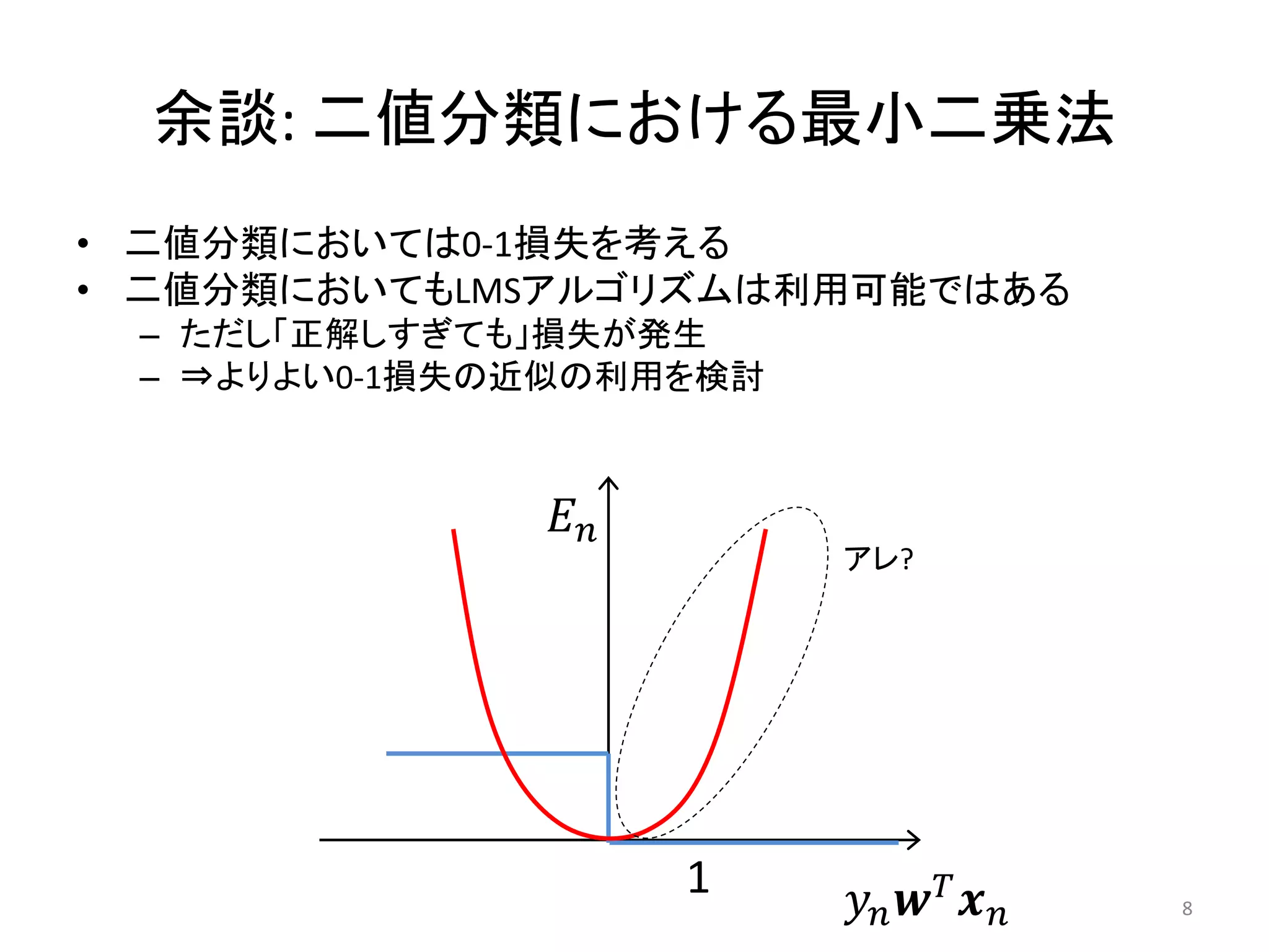 余談: 二値分類における最小二乗法
• 二値分類においては0-1損失を考える
• 二値分類においてもLMSアルゴリズムは利用可能ではある
 – ただし「正解しすぎても」損失が発生
 – ⇒よりよい0-1損失の近似の利用を検討



               𝐸𝑛
                         アレ?




                    1    𝑦𝑛 𝒘 𝑇 𝒙 𝑛   8
 