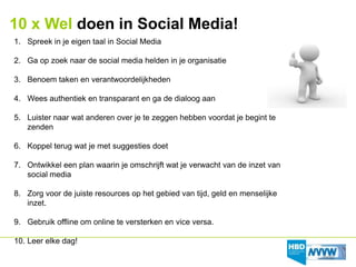 10 x Wel doen in Social Media!
1. Spreek in je eigen taal in Social Media

2. Ga op zoek naar de social media helden in je organisatie

3. Benoem taken en verantwoordelijkheden

4. Wees authentiek en transparant en ga de dialoog aan

5. Luister naar wat anderen over je te zeggen hebben voordat je begint te
   zenden

6. Koppel terug wat je met suggesties doet

7. Ontwikkel een plan waarin je omschrijft wat je verwacht van de inzet van
   social media

8. Zorg voor de juiste resources op het gebied van tijd, geld en menselijke
   inzet.

9. Gebruik offline om online te versterken en vice versa.

10. Leer elke dag!
 