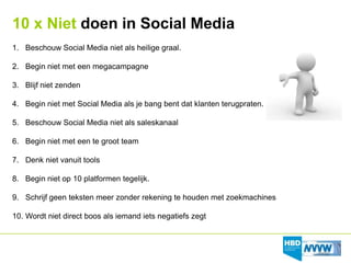 10 x Niet doen in Social Media
1. Beschouw Social Media niet als heilige graal.

2. Begin niet met een megacampagne

3. Blijf niet zenden

4. Begin niet met Social Media als je bang bent dat klanten terugpraten.

5. Beschouw Social Media niet als saleskanaal

6. Begin niet met een te groot team

7. Denk niet vanuit tools

8. Begin niet op 10 platformen tegelijk.

9. Schrijf geen teksten meer zonder rekening te houden met zoekmachines

10. Wordt niet direct boos als iemand iets negatiefs zegt
 