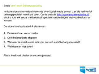 Beste Verf- en/of Behangspecialist,

In deze slideshare vindt u informatie over social media en wat u er als verf- en/of
behangspecialist mee kunt doen. Op de website http://www.socialmediavbs.nl/
vindt u voor elk social mediakanaal speciale handleidingen met voorbeelden en
kansen.

De slideshare bestaat uit 4 elementen:

1. De wereld van social media
2. De 8 belangrijkste stappen
3. Wanneer is social media iets voor de verf- en/of behangspecialist?
4. Wel doen en niet doen!


Alvast heel veel plezier en succes gewenst!
 