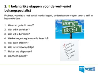 2. 8 belangrijke stappen voor de verf- en/of
behangspecialist
Probeer, voordat u met social media begint, onderstaande vragen voor u zelf te
beantwoorden:

1. Waarom ga ik dit doen?
2. Wat wil ik bereiken?
3. Wie wilt u bereiken?
4. Welke toegevoegde waarde lever ik?
5. Wat ga ik creëren?
6. Wie is verantwoordelijk?
7. Maken we afspraken?
8. Wanneer succes?
 