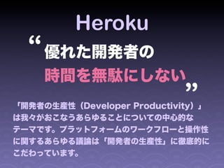 Heroku
  “ 優れた開発者の                 “
     時間を無駄にしない
「開発者の生産性（Developer Productivity）」
は我々がおこなうあらゆることについての中心的な
テーマです。プラットフォームのワークフローと操作性
に関するあらゆる議論は「開発者の生産性」に徹底的に
こだわっています。
 