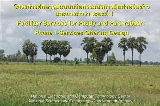 โครงการศึกษารูปแบบนวัตกรรมบริการปุ๋ยสำาหรับข้าว
              และยางพารา ระยะที่ 1
 Fertilizer Services for Paddy and Para-rubber:
       Phase 1-Services Offering Design




      National Electronic and Computer Technology Center
     National Science and Technology Development Agency
 