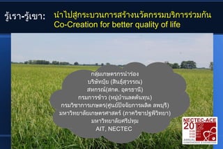 รู้เรา-รู้เขา: นำาไปสูกระบวนการสร้างนวัตกรรมบริการร่วมกัน
                      ่
             Co-Creation for better quality of life




                           กลุ่มเกษตรกรนำาร่อง
                          บริษัทปุ๋ย (สินธุ์สุวรรณ)
                         สหกรณ์(สกต. อุดรธานี)
                      กรมการข้าว (หมู่บ้านลดต้นทุน)
               กรมวิชาการเกษตร(ศูนย์ปัจจัยการผลิต ลพบุรี)
               มหาวิทยาลัยเกษตรศาสตร์ (ภาควิชาปฐพีวิทยา)
                           มหาวิทยาลัยศรีปทุม
                             AIT, NECTEC
 