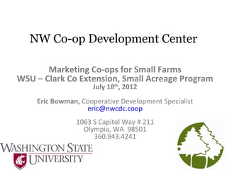 NW Co-op Development Center
Marketing Co-ops for Small Farms
WSU – Clark Co Extension, Small Acreage Program
July 18th
, 2012
Eric Bowman, Cooperative Development Specialist
eric@nwcdc.coop
1063 S Capitol Way # 211
Olympia, WA 98501
360.943.4241
 
