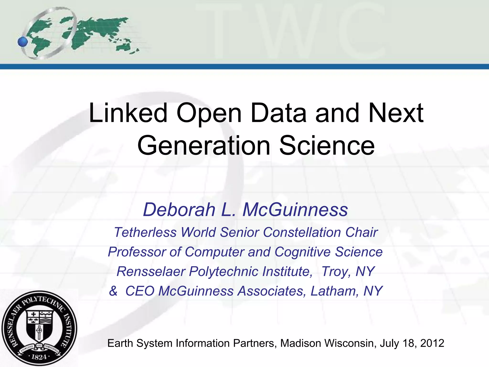 Linked Open Data and Next
    Generation Science

       Deborah L. McGuinness
  Tetherless World Senior Constellation Chair
 Professor of Computer and Cognitive Science
  Rensselaer Polytechnic Institute, Troy, NY
 & CEO McGuinness Associates, Latham, NY


 Earth System Information Partners, Madison Wisconsin, July 18, 2012
 