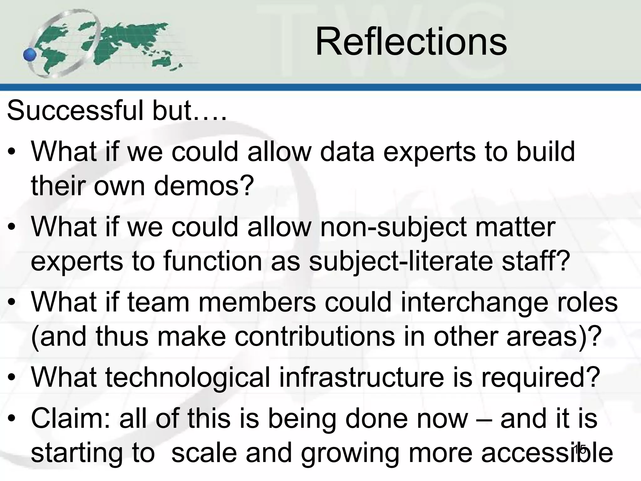 Reflections
Successful but….
• What if we could allow data experts to build
  their own demos?
• What if we could allow non-subject matter
  experts to function as subject-literate staff?
• What if team members could interchange roles
  (and thus make contributions in other areas)?
• What technological infrastructure is required?
• Claim: all of this is being done now – and it is
  starting to scale and growing more accessible  15
 