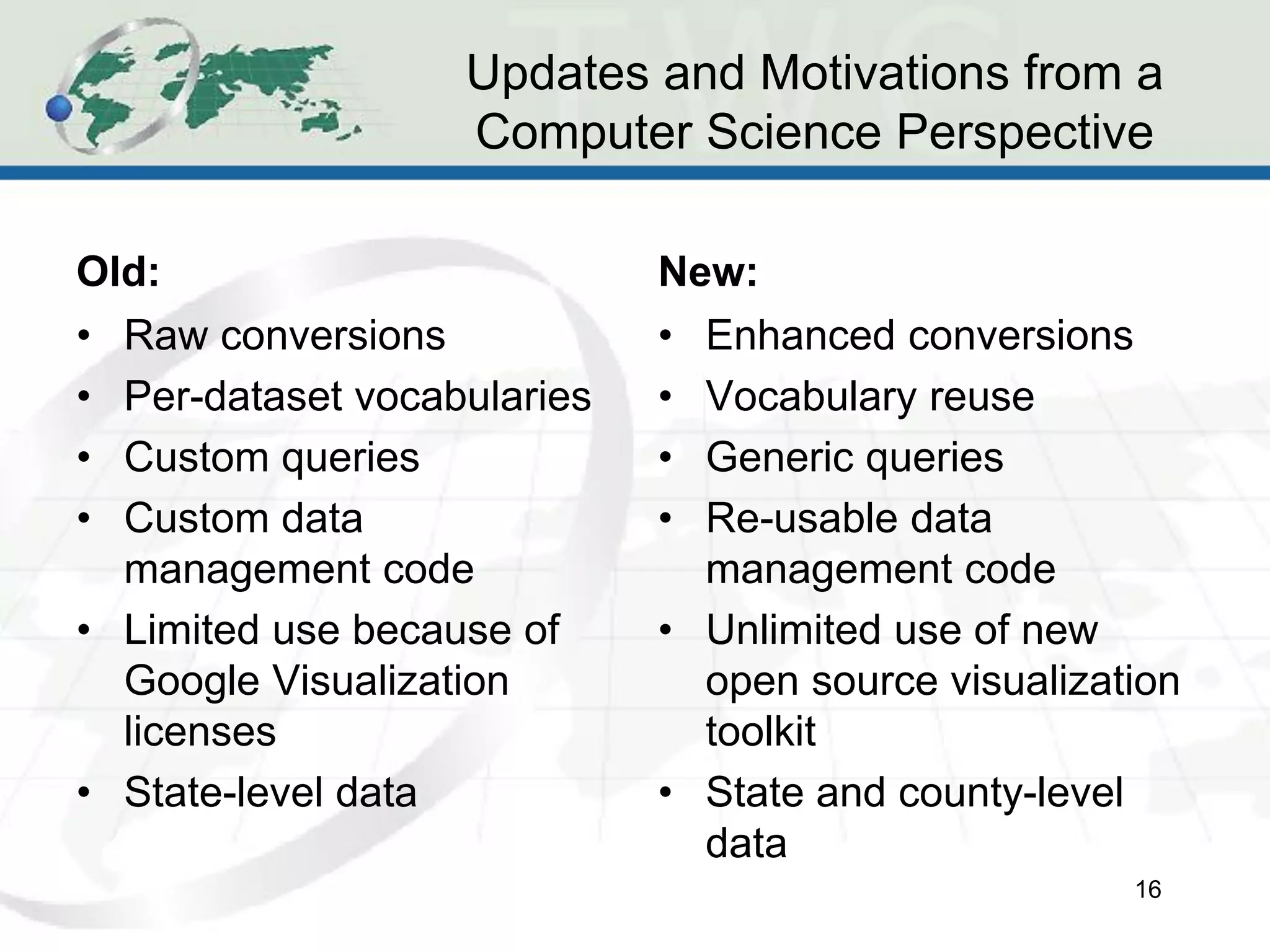 Updates and Motivations from a
                   Computer Science Perspective

Old:                         New:
• Raw conversions            • Enhanced conversions
• Per-dataset vocabularies   • Vocabulary reuse
• Custom queries             • Generic queries
• Custom data                • Re-usable data
  management code              management code
• Limited use because of     • Unlimited use of new
  Google Visualization         open source visualization
  licenses                     toolkit
• State-level data           • State and county-level
                               data
                                                     16
 
