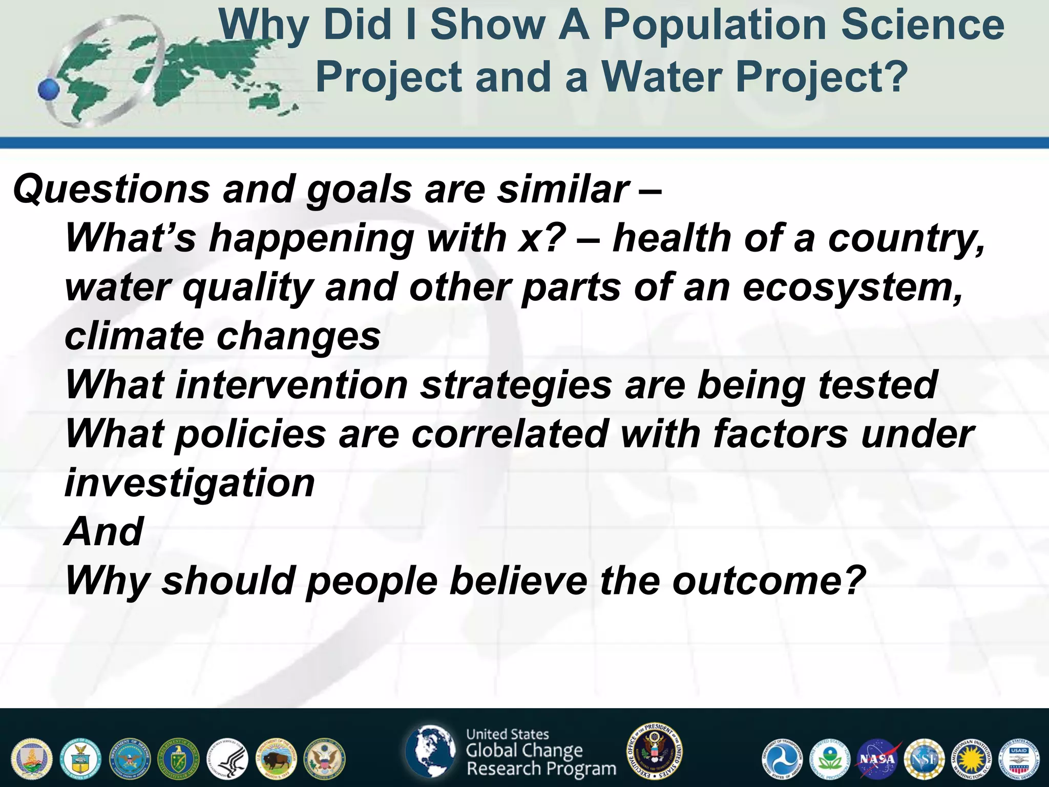 Why Did I Show A Population Science
             Project and a Water Project?

Questions and goals are similar –
  What’s happening with x? – health of a country,
  water quality and other parts of an ecosystem,
  climate changes
  What intervention strategies are being tested
  What policies are correlated with factors under
  investigation
  And
  Why should people believe the outcome?
 