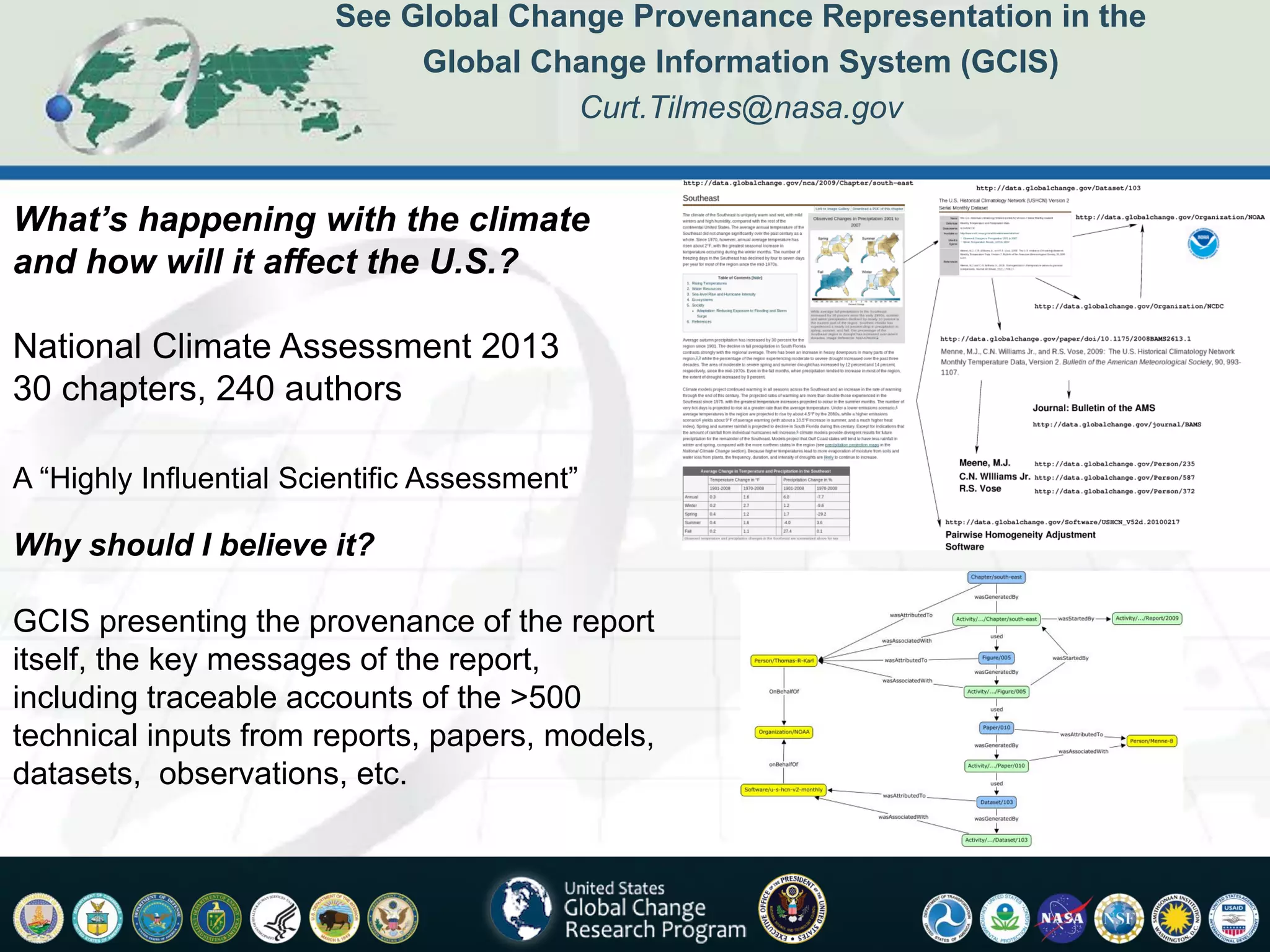 See Global Change Provenance Representation in the
                              Global Change Information System (GCIS)
                                        Curt.Tilmes@nasa.gov


What’s happening with the climate
and how will it affect the U.S.?

National Climate Assessment 2013
30 chapters, 240 authors

A “Highly Influential Scientific Assessment”

Why should I believe it?

GCIS presenting the provenance of the report
itself, the key messages of the report,
including traceable accounts of the >500
technical inputs from reports, papers, models,
datasets, observations, etc.
 