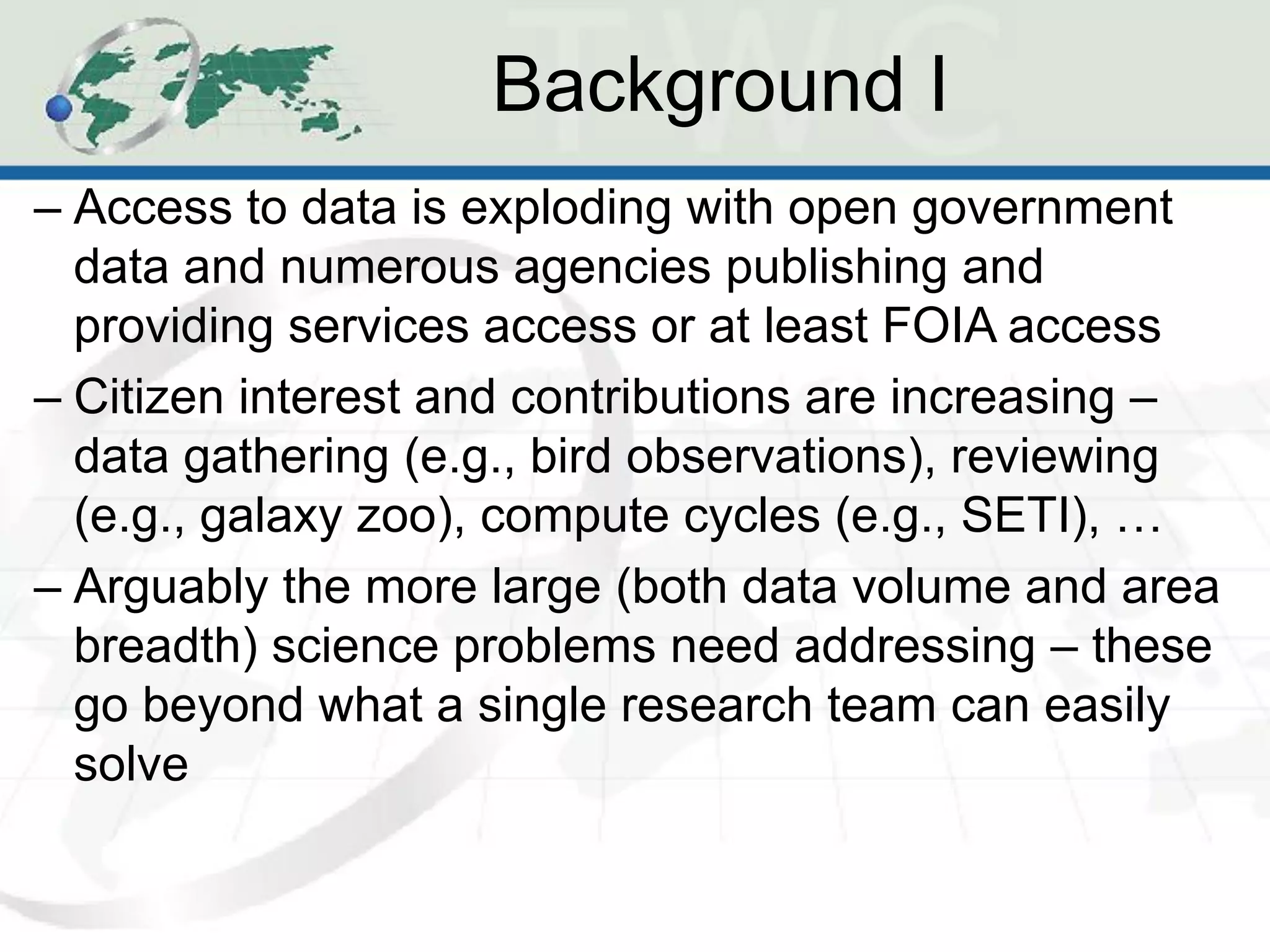 Background I
– Access to data is exploding with open government
  data and numerous agencies publishing and
  providing services access or at least FOIA access
– Citizen interest and contributions are increasing –
  data gathering (e.g., bird observations), reviewing
  (e.g., galaxy zoo), compute cycles (e.g., SETI), …
– Arguably the more large (both data volume and area
  breadth) science problems need addressing – these
  go beyond what a single research team can easily
  solve
 