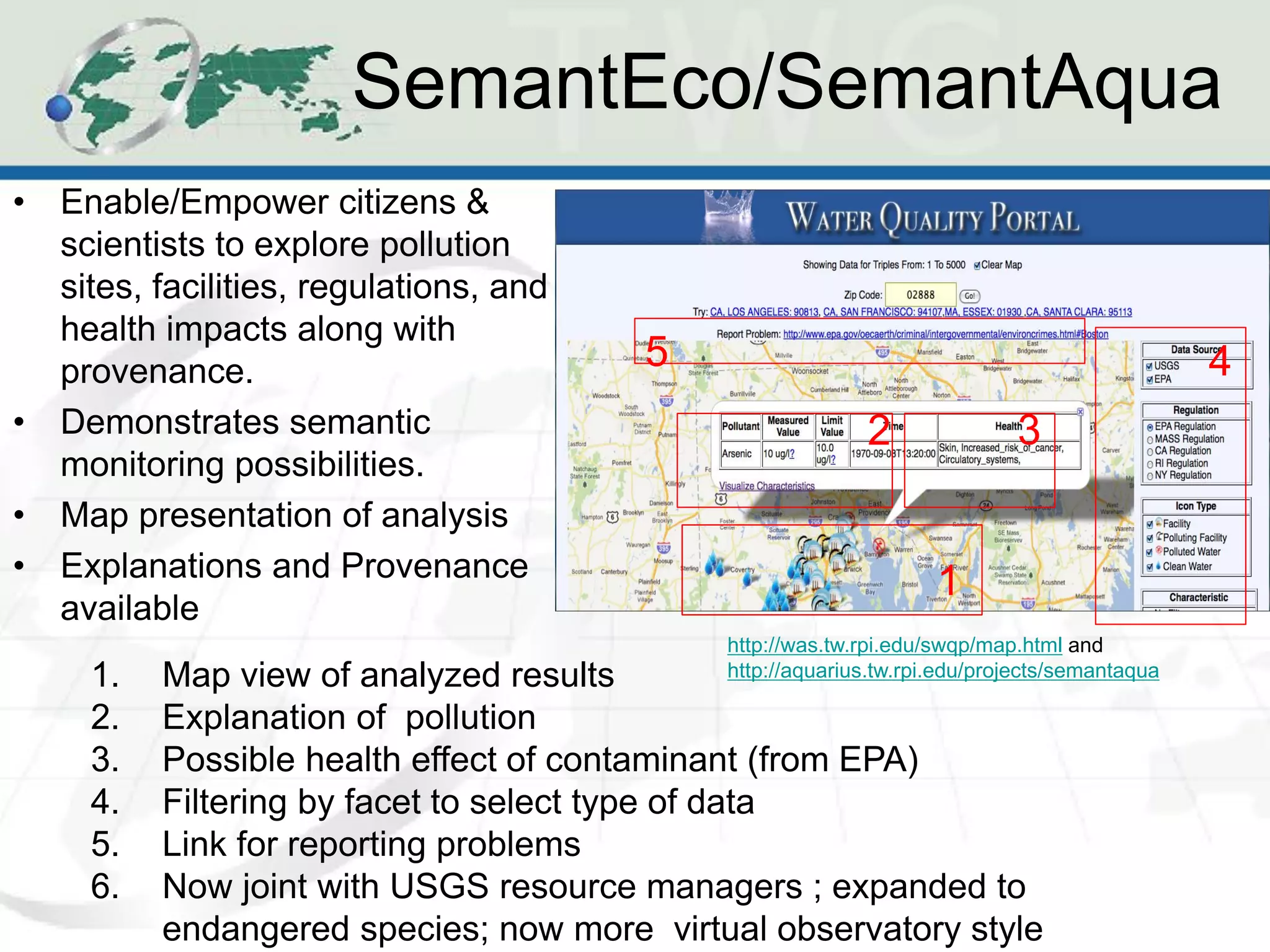 SemantEco/SemantAqua
•   Enable/Empower citizens &
    scientists to explore pollution
    sites, facilities, regulations, and
    health impacts along with
    provenance.                           5                                                    4
•   Demonstrates semantic                                   2               3
    monitoring possibilities.
•   Map presentation of analysis
•   Explanations and Provenance                                     1
    available
                                              http://was.tw.rpi.edu/swqp/map.html and
      1.   Map view of analyzed results       http://aquarius.tw.rpi.edu/projects/semantaqua

      2.   Explanation of pollution
      3.   Possible health effect of contaminant (from EPA)
      4.   Filtering by facet to select type of data
      5.   Link for reporting problems
      6.   Now joint with USGS resource managers ; expanded to
           endangered species; now more virtual observatory style
 