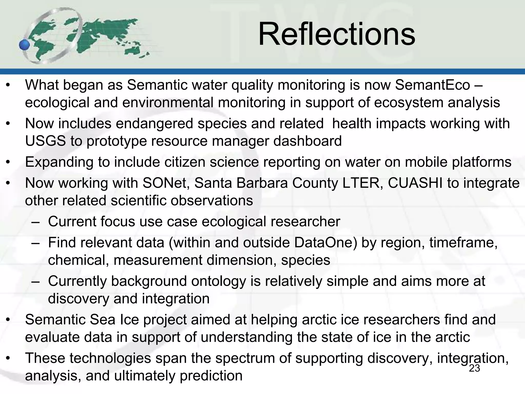 Reflections
•   What began as Semantic water quality monitoring is now SemantEco –
    ecological and environmental monitoring in support of ecosystem analysis
•   Now includes endangered species and related health impacts working with
    USGS to prototype resource manager dashboard
•   Expanding to include citizen science reporting on water on mobile platforms
•   Now working with SONet, Santa Barbara County LTER, CUASHI to integrate
    other related scientific observations
     – Current focus use case ecological researcher
     – Find relevant data (within and outside DataOne) by region, timeframe,
       chemical, measurement dimension, species
     – Currently background ontology is relatively simple and aims more at
       discovery and integration
•   Semantic Sea Ice project aimed at helping arctic ice researchers find and
    evaluate data in support of understanding the state of ice in the arctic
•   These technologies span the spectrum of supporting discovery, integration,
                                                                            23
    analysis, and ultimately prediction
 