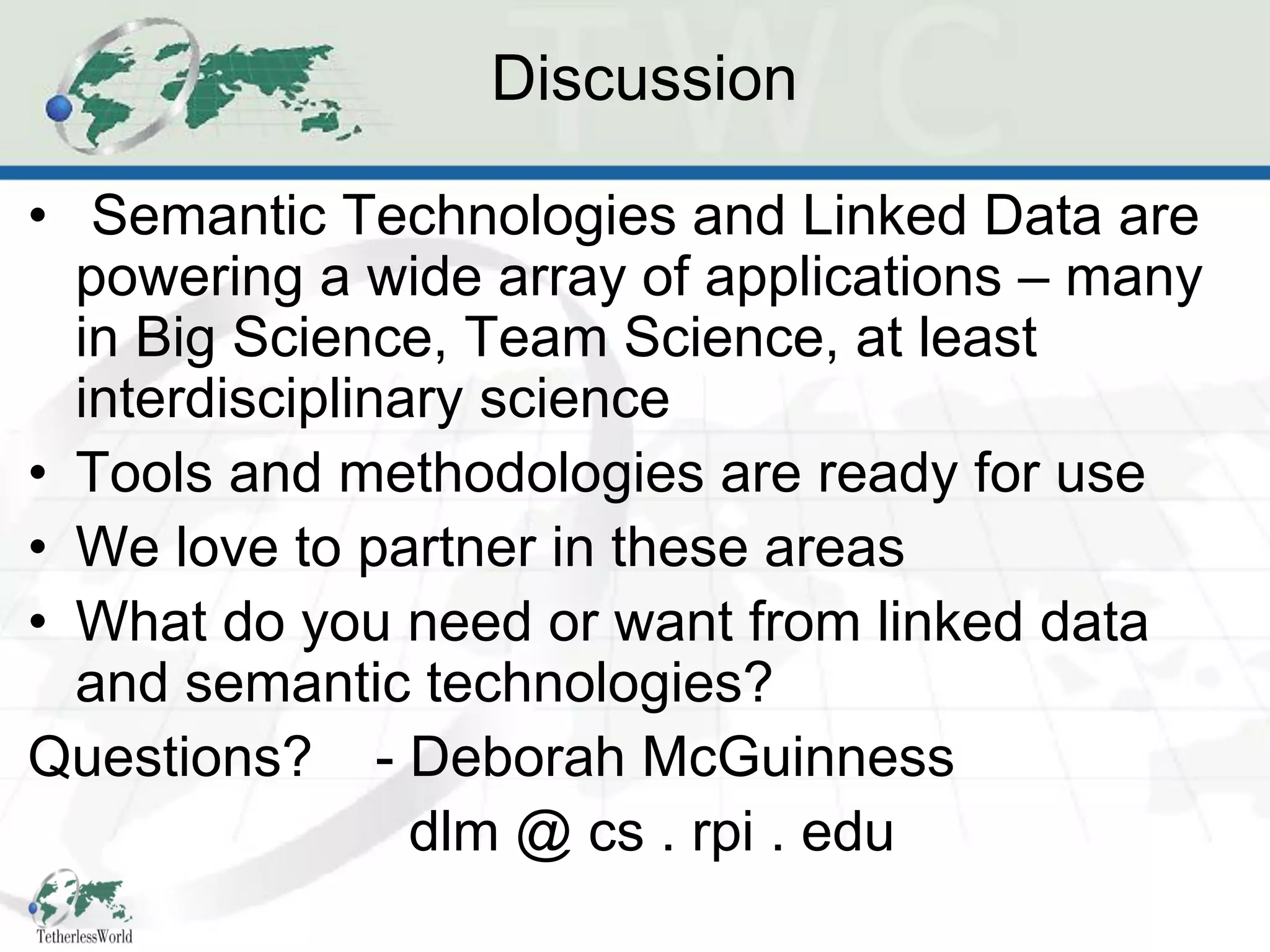 Discussion

• Semantic Technologies and Linked Data are
  powering a wide array of applications – many
  in Big Science, Team Science, at least
  interdisciplinary science
• Tools and methodologies are ready for use
• We love to partner in these areas
• What do you need or want from linked data
  and semantic technologies?
Questions? - Deborah McGuinness
                 dlm @ cs . rpi . edu
 