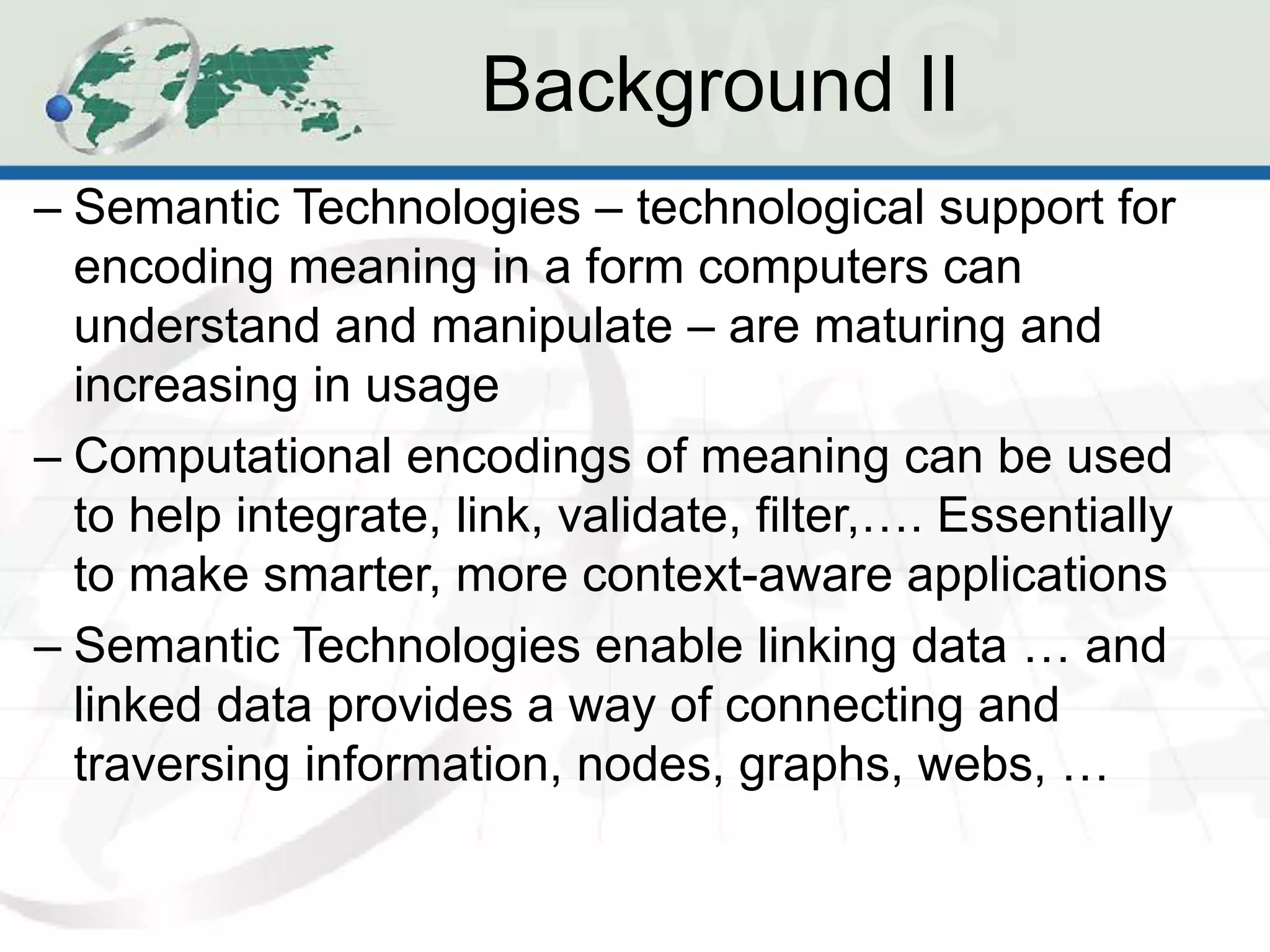 Background II
– Semantic Technologies – technological support for
  encoding meaning in a form computers can
  understand and manipulate – are maturing and
  increasing in usage
– Computational encodings of meaning can be used
  to help integrate, link, validate, filter,…. Essentially
  to make smarter, more context-aware applications
– Semantic Technologies enable linking data … and
  linked data provides a way of connecting and
  traversing information, nodes, graphs, webs, …
 